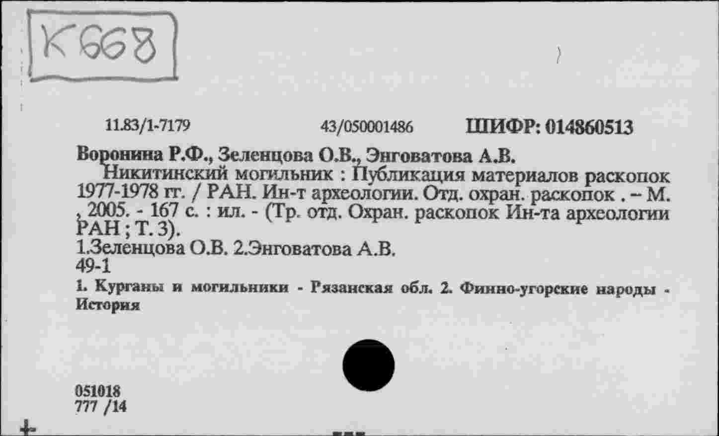 ﻿11.83/1-7179	43/050001486 ШИФР: 014860513
Воронина Р.Ф., Зеленцова О.В., Энговатова А.В.
Никитинский могильник : Публикация материалов раскопок 1977-1978 гг. / РАН. Ин-т археологии. Отд. охран, раскопок . - М. ЬаН*- Т^З) С‘ : Ил‘ ' (ГР’ отд" О*?311- раскопок Ин-та археологии І.Зеленцова О.В. 2.Энговатова А.В.
49-1
1. Курганы и могильники - Рязанская обл. 2. Финно-угорские народы -История
051018
777 /14